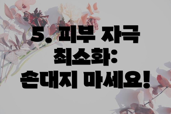 5. 피부 자극 최소화:  손대지 마세요!