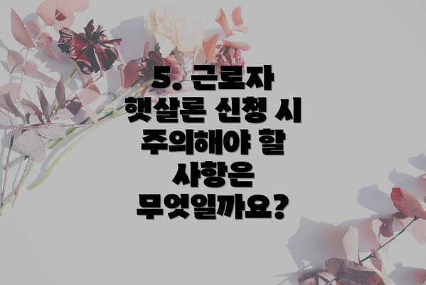 5. 근로자 햇살론 신청 시 주의해야 할 사항은 무엇일까요?
