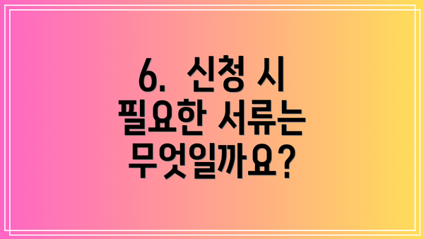 6.  신청 시 필요한 서류는 무엇일까요?
