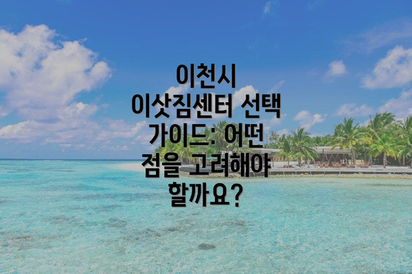 이천시 이삿짐센터 선택 가이드: 어떤 점을 고려해야 할까요?