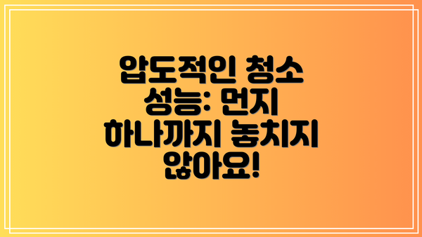 압도적인 청소 성능: 먼지 하나까지 놓치지 않아요!