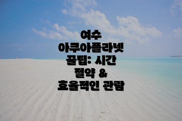 여수 아쿠아플라넷 꿀팁: 시간 절약 & 효율적인 관람