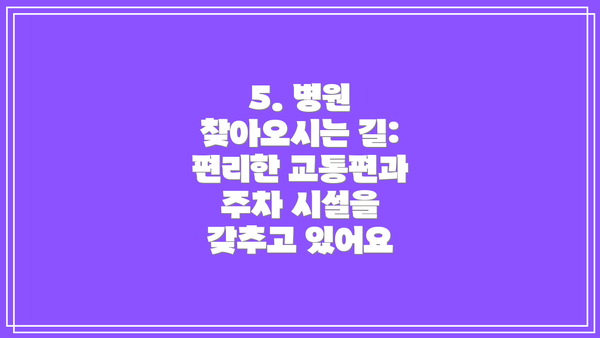 5. 병원 찾아오시는 길: 편리한 교통편과 주차 시설을 갖추고 있어요